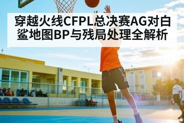 穿越火线CFPL总决赛AG对白鲨地图BP与残局处理全解析