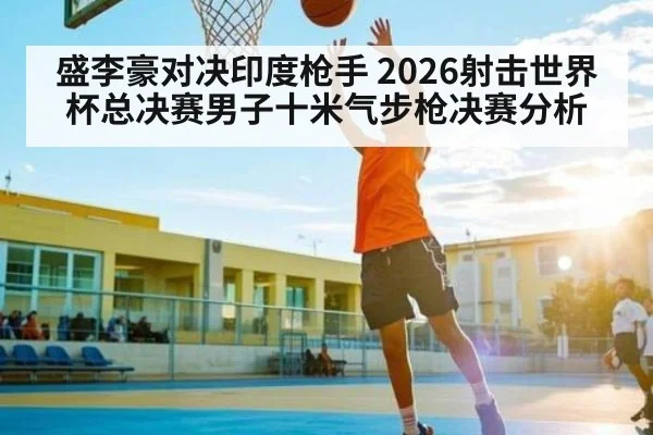 盛李豪对决印度枪手 2026射击世界杯总决赛男子十米气步枪决赛分析